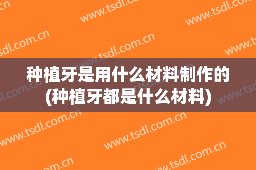 种植牙是用什么材料制作的(种植牙都是什么材料)