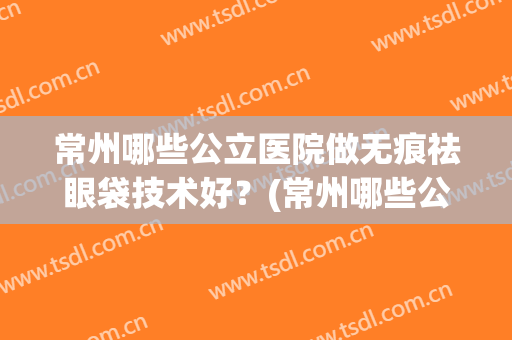 常州哪些公立医院做无痕祛眼袋技术好？(常州哪些公立医院做无痕祛眼袋技术好的)