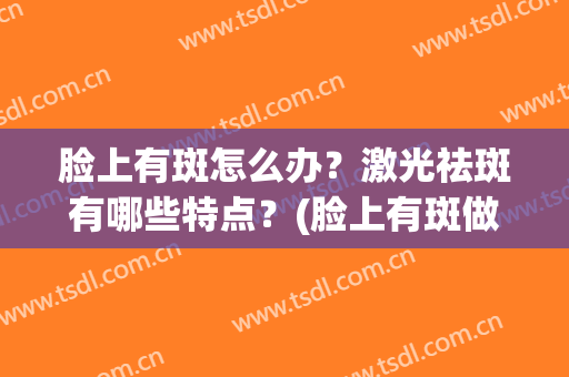 脸上有斑怎么办？激光祛斑有哪些特点？(脸上有斑做激光还是光子祛斑好)