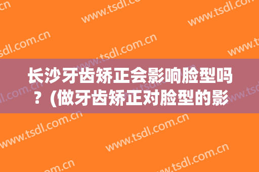 长沙牙齿矫正会影响脸型吗？(做牙齿矫正对脸型的影响)