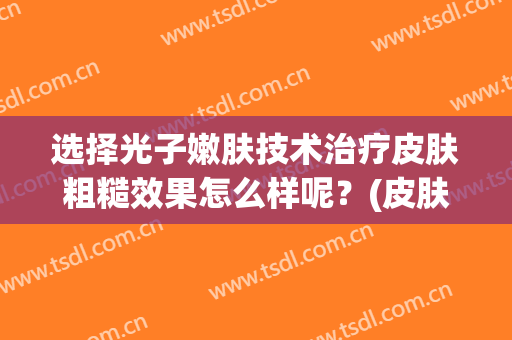 选择光子嫩肤技术治疗皮肤粗糙效果怎么样呢？(皮肤粗糙做光子嫩肤有用吗)