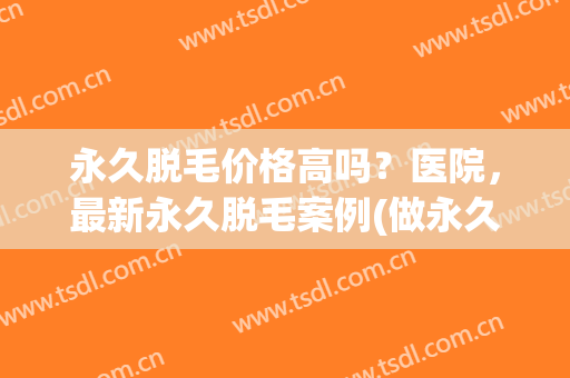 永久脱毛价格高吗？医院，最新永久脱毛案例(做永久脱毛多少钱)