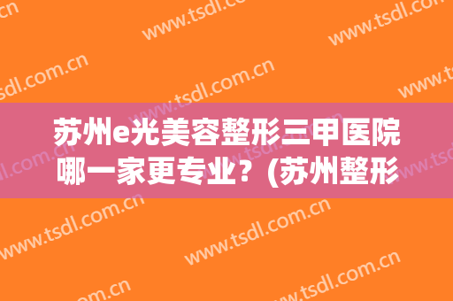 苏州e光美容整形三甲医院哪一家更专业？(苏州整形美容医院哪家好)