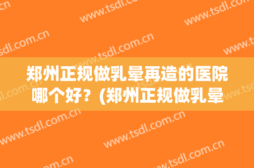 郑州正规做乳晕再造的医院哪个好?(郑州正规做乳晕再造的医院哪个好一点) 郑州正规做乳晕再造的医院哪个好?(郑州正规做乳晕再造的医院哪个好一点)