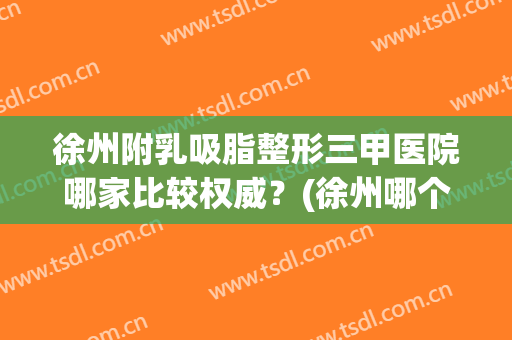 徐州附乳吸脂整形三甲医院哪家比较权威？(徐州哪个医院抽脂技术好)