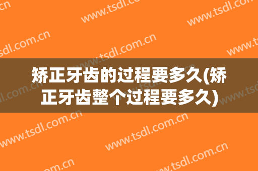 矫正牙齿的过程要多久(矫正牙齿整个过程要多久)
