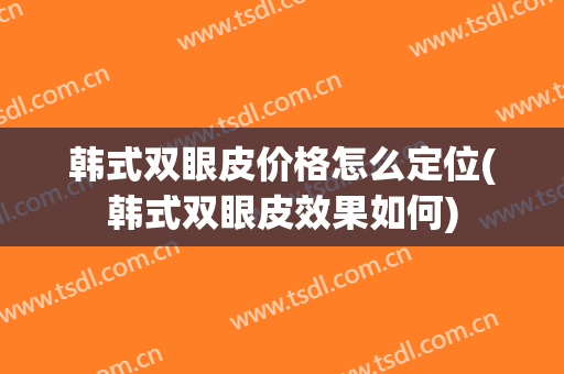 韩式双眼皮价格怎么定位(韩式双眼皮效果如何)