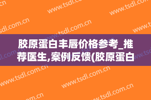 胶原蛋白丰唇价格参考_推荐医生,案例反馈(胶原蛋白丰唇太厚可以融吗)