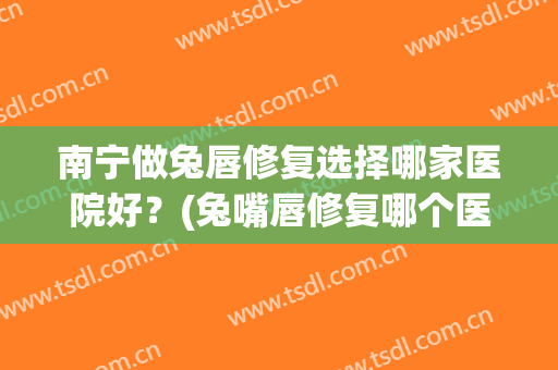 南宁做兔唇修复选择哪家医院好？(兔嘴唇修复哪个医院好)