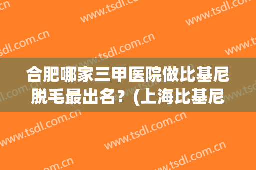 合肥哪家三甲医院做比基尼脱毛最出名？(上海比基尼脱毛的医院)