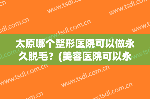 太原哪个整形医院可以做永久脱毛？(美容医院可以永久脱毛吗)