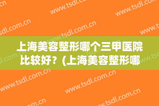 上海美容整形哪个三甲医院比较好？(上海美容整形哪个三甲医院比较好呢)
