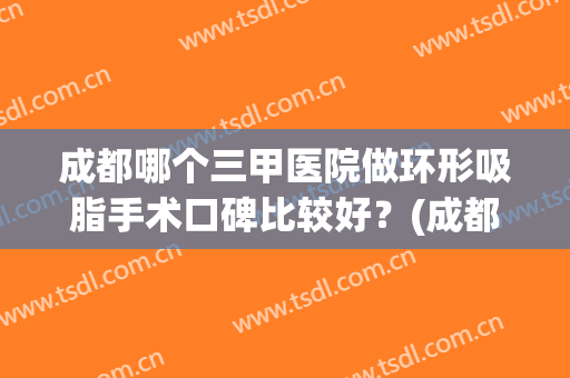 成都哪个三甲医院做环形吸脂手术口碑比较好？(成都吸脂医院排名前十)
