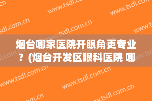 烟台哪家医院开眼角更专业？(烟台开发区眼科医院 哪个医生好)
