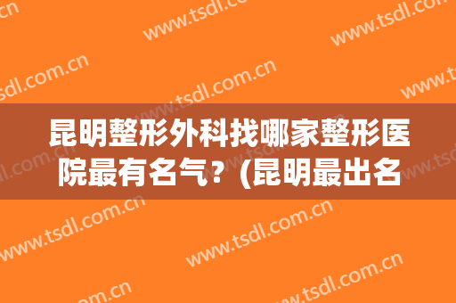 昆明整形外科找哪家整形医院最有名气？(昆明最出名的整形医院)