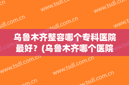 乌鲁木齐整容哪个专科医院最好？(乌鲁木齐哪个医院整形科好)