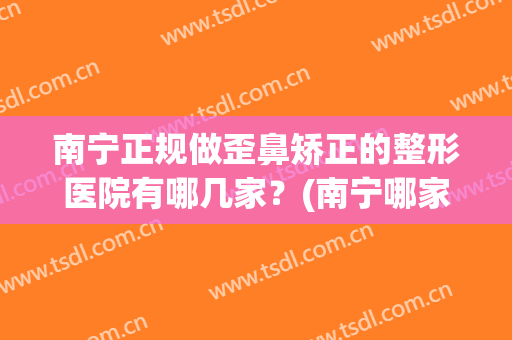 南宁正规做歪鼻矫正的整形医院有哪几家？(南宁哪家隆鼻整形术好)
