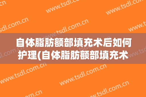 自体脂肪额部填充术后如何护理(自体脂肪额部填充术后如何护理皮肤)