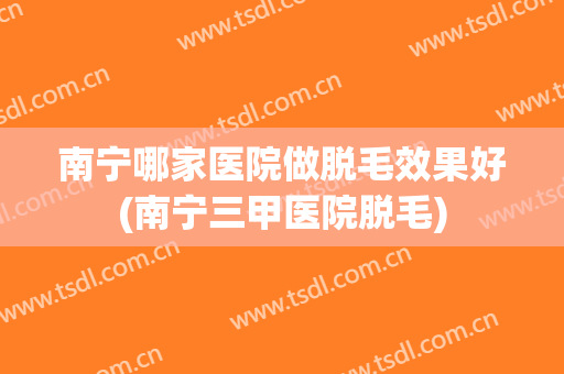 南宁哪家医院做脱毛效果好(南宁三甲医院脱毛)