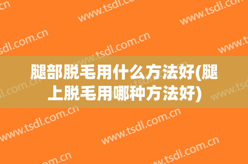 腿部脱毛用什么方法好(腿上脱毛用哪种方法好)