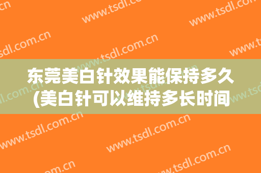 东莞美白针效果能保持多久(美白针可以维持多长时间)