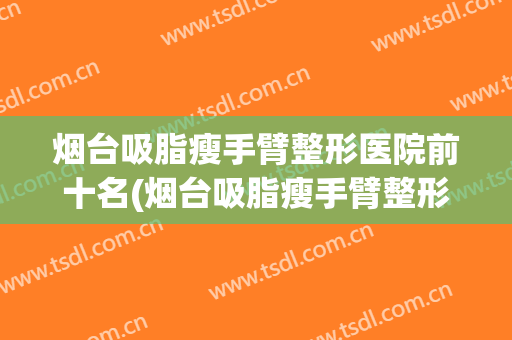 烟台吸脂瘦手臂整形医院前十名(烟台吸脂瘦手臂整形医院前十名都有哪些)