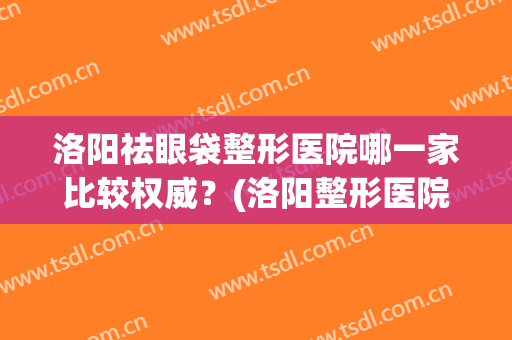 洛阳祛眼袋整形医院哪一家比较权威？(洛阳整形医院有哪些做双眼皮好)