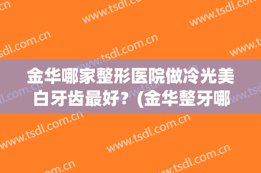 金华哪家整形医院做冷光美白牙齿最好？(金华整牙哪里比较好)