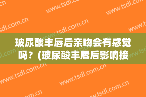 玻尿酸丰唇后亲吻会有感觉吗？(玻尿酸丰唇后影响接吻吗)