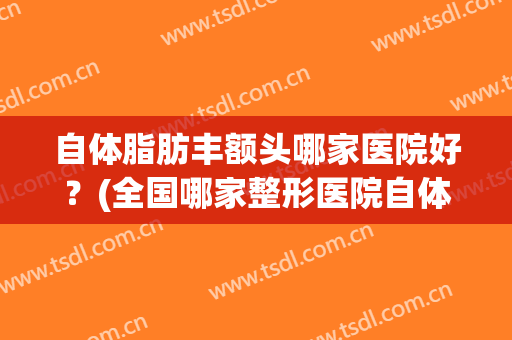 自体脂肪丰额头哪家医院好？(全国哪家整形医院自体脂肪填充最好)