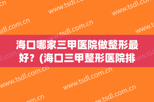 海口哪家三甲医院做整形最好？(海口三甲整形医院排名)