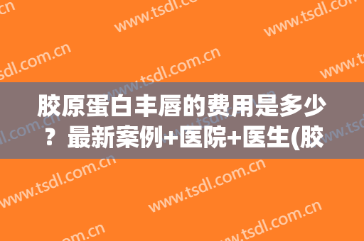 胶原蛋白丰唇的费用是多少？最新案例+医院+医生(胶原蛋白丰唇多少钱)