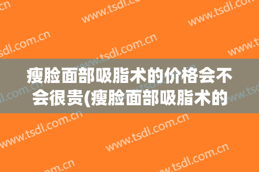 瘦脸面部吸脂术的价格会不会很贵(瘦脸面部吸脂术的价格会不会很贵呀)