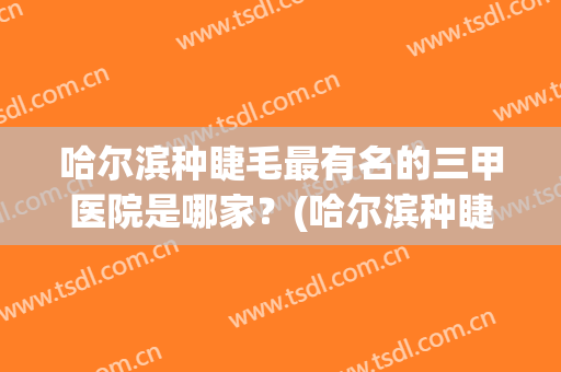 哈尔滨种睫毛最有名的三甲医院是哪家？(哈尔滨种睫毛最有名的三甲医院是哪家医院)