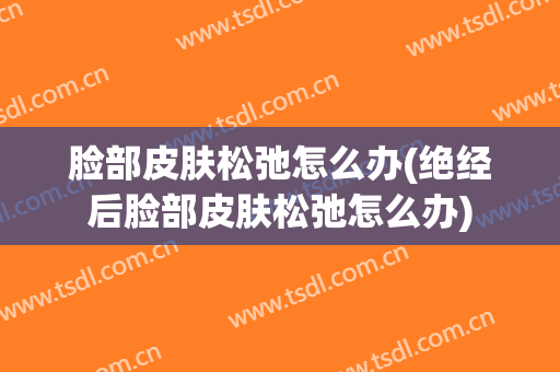 脸部皮肤松弛怎么办(绝经后脸部皮肤松弛怎么办)