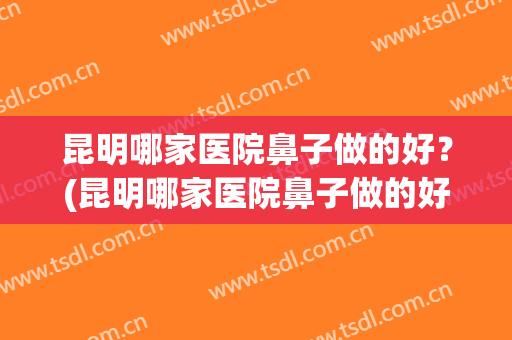 昆明哪家医院鼻子做的好？(昆明哪家医院鼻子做的好些)