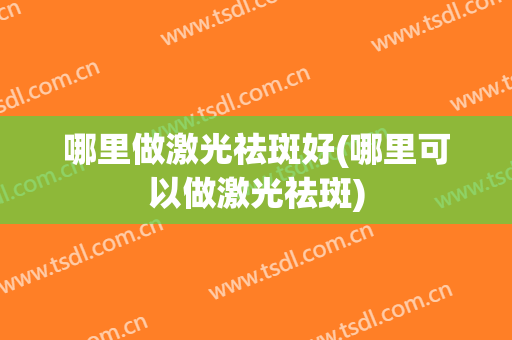 哪里做激光祛斑好(哪里可以做激光祛斑)