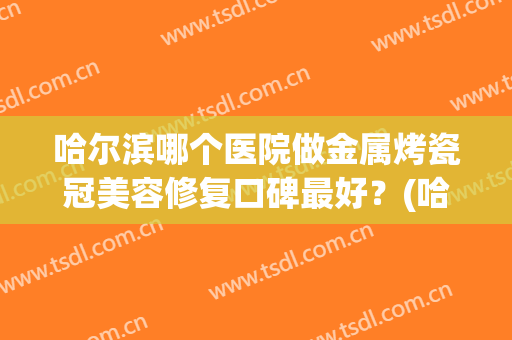 哈尔滨哪个医院做金属烤瓷冠美容修复口碑最好？(哈尔滨哪家医院做烤瓷牙好)