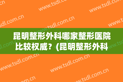 昆明整形外科哪家整形医院比较权威？(昆明整形外科哪家整形医院比较权威一点)