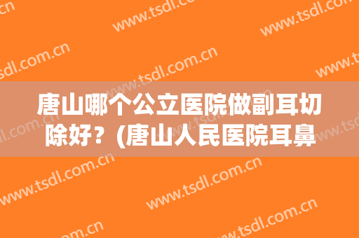 唐山哪个公立医院做副耳切除好？(唐山人民医院耳鼻喉科怎么样)
