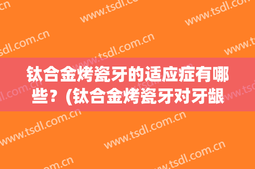 钛合金烤瓷牙的适应症有哪些？(钛合金烤瓷牙对牙龈有伤害吗)