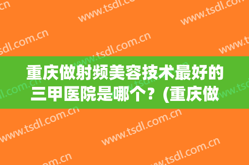 重庆做射频美容技术最好的三甲医院是哪个？(重庆做射频美容技术最好的三甲医院是哪个医生)
