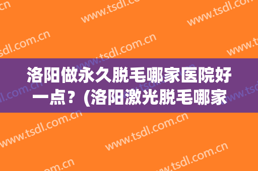 洛阳做永久脱毛哪家医院好一点？(洛阳激光脱毛哪家医院效果好)