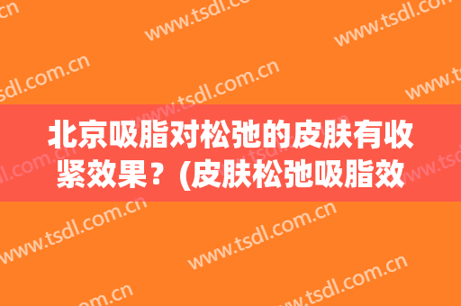 北京吸脂对松弛的皮肤有收紧效果？(皮肤松弛吸脂效果更好吗)