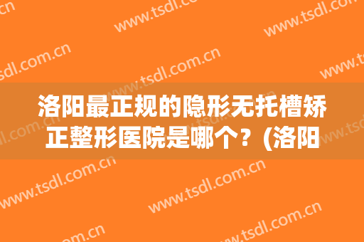 洛阳最正规的隐形无托槽矫正整形医院是哪个？(洛阳最正规的隐形无托槽矫正整形医院是哪个医院)