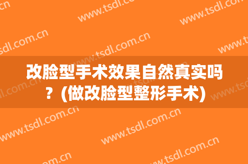 改脸型手术效果自然真实吗？(做改脸型整形手术)