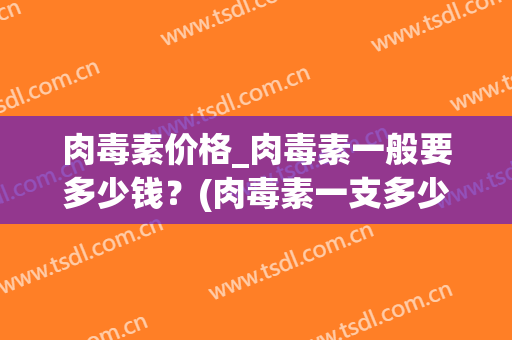 肉毒素价格_肉毒素一般要多少钱？(肉毒素一支多少钱)