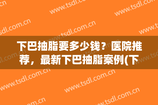 下巴抽脂要多少钱？医院推荐，最新下巴抽脂案例(下巴抽脂费用)