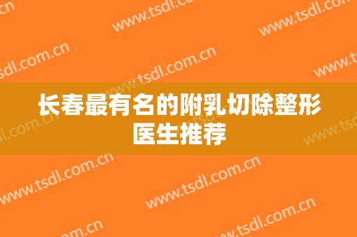 长春最有名的附乳切除整形医生推荐