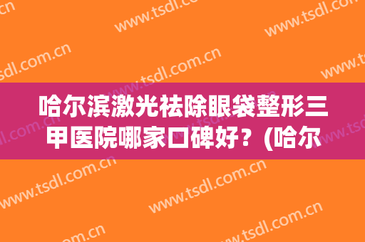 哈尔滨激光祛除眼袋整形三甲医院哪家口碑好?(哈尔滨眼袋手术哪个医院最好) 哈尔滨激光祛除眼袋整形三甲医院哪家口碑好?(哈尔滨眼袋手术哪个医院最好)
